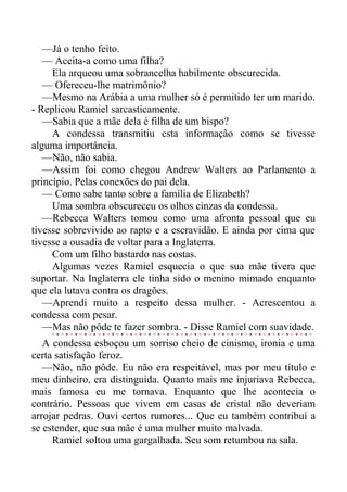 —Já o tenho feito.
— Aceita-a como uma filha?
Ela arqueou uma sobrancelha habilmente obscurecida.
— Ofereceu-lhe matrimônio?
—Mesmo na Arábia a uma mulher só é permitido ter um marido.
- Replicou Ramiel sarcasticamente.
—Sabia que a mãe dela é filha de um bispo?
A condessa transmitiu esta informação como se tivesse
alguma importância.
—Não, não sabia.
—Assim foi como chegou Andrew Walters ao Parlamento a
princípio. Pelas conexões do pai dela.
— Como sabe tanto sobre a família de Elizabeth?
Uma sombra obscureceu os olhos cinzas da condessa.
—Rebecca Walters tomou como uma afronta pessoal que eu
tivesse sobrevivido ao rapto e a escravidão. E ainda por cima que
tivesse a ousadia de voltar para a Inglaterra.
Com um filho bastardo nas costas.
Algumas vezes Ramiel esquecia o que sua mãe tivera que
suportar. Na Inglaterra ele tinha sido o menino mimado enquanto
que ela lutava contra os dragões.
—Aprendi muito a respeito dessa mulher. - Acrescentou a
condessa com pesar.
—Mas não pôde te fazer sombra. - Disse Ramiel com suavidade.
A condessa esboçou um sorriso cheio de cinismo, ironia e uma
certa satisfação feroz.
—Não, não pôde. Eu não era respeitável, mas por meu título e
meu dinheiro, era distinguida. Quanto mais me injuriava Rebecca,
mais famosa eu me tornava. Enquanto que lhe acontecia o
contrário. Pessoas que vivem em casas de cristal não deveriam
arrojar pedras. Ouvi certos rumores... Que eu também contribuí a
se estender, que sua mãe é uma mulher muito malvada.
Ramiel soltou uma gargalhada. Seu som retumbou na sala.
 