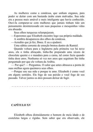 As mulheres como a condessa, que urdiam enganos, para
poder se deitar com um bastardo árabe eram malvadas. Sua mãe
era a pessoa mais amável e mais inteligente que havia conhecido.
Ouvi-la comparar-se com mulheres que jamais tinham tido um
pensamento desinteressado em suas pequenas e mesquinhas vidas
era absurdo.
Seus olhos turquesas relampejaram.
—Esperemos que Elizabeth encontre logo sua própria maldade.
A sombra desapareceu dos olhos da condessa.
—Acredito que já fez, Ibnee. E eu a ajudarei.
Uma súbita corrente de emoção brotou dentro de Ramiel.
Quando voltara para a Inglaterra pela primeira vez há nove
anos, ela o tinha abraçado, tinha-lhe preparado uma xícara de
chocolate quente e o mandara para a cama, tal como fazia quando
tinha doze anos. Nenhuma só vez nos anos que seguiram lhe tinha
perguntado por que ele voltara da Arábia.
— Por que? — Perguntou. O calor que antes abrasava a ponta de
suas orelhas agora queimava seus olhos.
—Porque sou sua mãe e porque te amo. Elizabeth é como você
em alguns sentidos. Ela foge de sua paixão e você foge de seu
passado. Talvez juntos os dois possam deixar de fugir.
CAPÍTULO XV
Elizabeth olhou distraídamente o homem de meia idade e de
costeletas largas e rígidas. Sem saber que era observado, ele
 