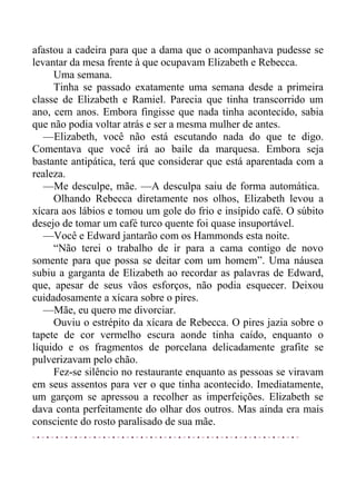afastou a cadeira para que a dama que o acompanhava pudesse se
levantar da mesa frente à que ocupavam Elizabeth e Rebecca.
Uma semana.
Tinha se passado exatamente uma semana desde a primeira
classe de Elizabeth e Ramiel. Parecia que tinha transcorrido um
ano, cem anos. Embora fingisse que nada tinha acontecido, sabia
que não podia voltar atrás e ser a mesma mulher de antes.
—Elizabeth, você não está escutando nada do que te digo.
Comentava que você irá ao baile da marquesa. Embora seja
bastante antipática, terá que considerar que está aparentada com a
realeza.
—Me desculpe, mãe. —A desculpa saiu de forma automática.
Olhando Rebecca diretamente nos olhos, Elizabeth levou a
xícara aos lábios e tomou um gole do frio e insípido café. O súbito
desejo de tomar um café turco quente foi quase insuportável.
—Você e Edward jantarão com os Hammonds esta noite.
“Não terei o trabalho de ir para a cama contigo de novo
somente para que possa se deitar com um homem”. Uma náusea
subiu a garganta de Elizabeth ao recordar as palavras de Edward,
que, apesar de seus vãos esforços, não podia esquecer. Deixou
cuidadosamente a xícara sobre o pires.
—Mãe, eu quero me divorciar.
Ouviu o estrépito da xícara de Rebecca. O pires jazia sobre o
tapete de cor vermelho escura aonde tinha caído, enquanto o
líquido e os fragmentos de porcelana delicadamente grafite se
pulverizavam pelo chão.
Fez-se silêncio no restaurante enquanto as pessoas se viravam
em seus assentos para ver o que tinha acontecido. Imediatamente,
um garçom se apressou a recolher as imperfeições. Elizabeth se
dava conta perfeitamente do olhar dos outros. Mas ainda era mais
consciente do rosto paralisado de sua mãe.
 