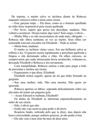 De repente, o maitre calvo se inclinou diante de Rebecca
enquanto colocava sobre a mesa outra xícara.
—Este garçom torpe. – Ela disse, como se o homem ajoelhado
no chão fosse responsável pela xícara quebrada.
—Por favor, espero que possa nos desculpar, madame. Não
voltará a acontecer. Deseja tomar algo mais? Sem cargo, é obvio...
—Minha filha e eu não necessitamos de nada mais, obrigado. —
Rebecca não olhou nenhuma só vez ao maitre. Seus olhos cor
esmeralda estavam cravados em Elizabeth. - Pode se retirar.
—Muito bem, madame.
O maitre se inclinou várias vezes. Em sua brilhante calva se
refletia a luz. O garçom reuniu rapidamente a porcelana quebrada e
limpou o chá derramado sobre o chão. Os olhos curiosos, ao
comprovarem que nada interessante havia acontecido, voltaram-se,
deixando Elizabeth e Rebecca a sós novamente.
Com tranqüilidade, Rebecca estirou a mão para pegar a bule
de porcelana e encheu sua xícara.
—Esqueçamos o que disse, Elizabeth.
Elizabeth tentou engolir, apesar do nó que tinha formado na
garganta.
—Sou uma mulher, mãe. Não uma menina. Não quero ser
ignorada.
Rebecca apertou os lábios, soprando delicadamente sobre seu
chá antes de tomar um pequeno gole.
— Acaso Edward te maltrata, Elizabeth?
Os dedos de Elizabeth se aferraram espasmodicamente ao
redor de sua xícara.
—Não, é obvio que não.
—Então não vejo motivos para pedir o divórcio.
Respirou fundo, sofrendo pelo que ia dizer, mas depois não
houve necessidade, porque embora quisesse, já não podia evitar.
—Ele não vem a meu leito há mais de doze anos.
 