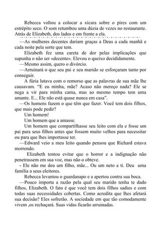 Rebecca voltou a colocar a xícara sobre o pires com um
estrépito seco. O som retumbou uma dúzia de vezes no restaurante.
Atrás de Elizabeth, dos lados e em frente a ela.
—As mulheres decentes dariam graças a Deus a cada manhã e
cada noite pela sorte que tem.
Elizabeth fez uma careta de dor pelas implicações que
supunha o não ser «decente». Elevou o queixo decididamente.
—Mesmo assim, quero o divórcio.
—Arruinará o que seu pai e seu marido se esforçaram tanto por
conseguir.
A fúria lutava com o remorso que as palavras de sua mãe lhe
causavam. “E eu minha, mãe? Acaso não mereço nada? Ele se
nega a vir para minha cama, mas ao mesmo tempo tem uma
amante. E... Ele não está quase nunca em casa”.
—Os homens fazem o que têm que fazer. Você tem dois filhos,
que mais pode pedir?
Um homem!
Um homem que a amasse.
Um homem que compartilhasse seu leito com ela e fosse um
pai para seus filhos antes que fossem muito velhos para necessitar
ou para que lhes importasse ter.
—Edward veio a meu leito quando pensou que Richard estava
morrendo.
Elizabeth tentou evitar que o horror e a indignação não
penetrassem em sua voz, mas não o obteve.
- Ele não me deu um filho, mãe... Ou um neto a ti. Deu uma
família a seus eleitores.
Rebecca levantou o guardanapo e a apertou contra sua boca.
—Pouco importa a razão pela qual seu marido tenha te dado
filhos, Elizabeth. O fato é que você tem dois filhos sadios e com
todas suas necessidades cobertas. Como acredita que lhes afetará
sua decisão? Eles sofrerão. A sociedade em que tão comodamente
vivem ,os rechaçará. Suas vidas ficarão arruinadas.
 