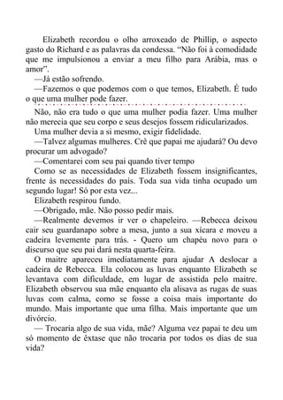 Elizabeth recordou o olho arroxeado de Phillip, o aspecto
gasto do Richard e as palavras da condessa. “Não foi à comodidade
que me impulsionou a enviar a meu filho para Arábia, mas o
amor”.
—Já estão sofrendo.
—Fazemos o que podemos com o que temos, Elizabeth. É tudo
o que uma mulher pode fazer.
Não, não era tudo o que uma mulher podia fazer. Uma mulher
não merecia que seu corpo e seus desejos fossem ridicularizados.
Uma mulher devia a si mesmo, exigir fidelidade.
—Talvez algumas mulheres. Crê que papai me ajudará? Ou devo
procurar um advogado?
—Comentarei com seu pai quando tiver tempo
Como se as necessidades de Elizabeth fossem insignificantes,
frente às necessidades do país. Toda sua vida tinha ocupado um
segundo lugar! Só por esta vez...
Elizabeth respirou fundo.
—Obrigado, mãe. Não posso pedir mais.
—Realmente devemos ir ver o chapeleiro. —Rebecca deixou
cair seu guardanapo sobre a mesa, junto a sua xícara e moveu a
cadeira levemente para trás. - Quero um chapéu novo para o
discurso que seu pai dará nesta quarta-feira.
O maitre apareceu imediatamente para ajudar A deslocar a
cadeira de Rebecca. Ela colocou as luvas enquanto Elizabeth se
levantava com dificuldade, em lugar de assistida pelo maitre.
Elizabeth observou sua mãe enquanto ela alisava as rugas de suas
luvas com calma, como se fosse a coisa mais importante do
mundo. Mais importante que uma filha. Mais importante que um
divórcio.
— Trocaria algo de sua vida, mãe? Alguma vez papai te deu um
só momento de êxtase que não trocaria por todos os dias de sua
vida?
 