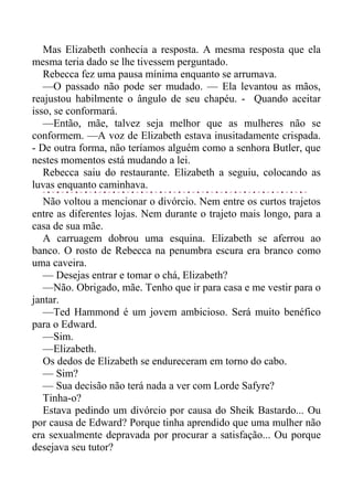 Mas Elizabeth conhecia a resposta. A mesma resposta que ela
mesma teria dado se lhe tivessem perguntado.
Rebecca fez uma pausa mínima enquanto se arrumava.
—O passado não pode ser mudado. — Ela levantou as mãos,
reajustou habilmente o ângulo de seu chapéu. - Quando aceitar
isso, se conformará.
—Então, mãe, talvez seja melhor que as mulheres não se
conformem. —A voz de Elizabeth estava inusitadamente crispada.
- De outra forma, não teríamos alguém como a senhora Butler, que
nestes momentos está mudando a lei.
Rebecca saiu do restaurante. Elizabeth a seguiu, colocando as
luvas enquanto caminhava.
Não voltou a mencionar o divórcio. Nem entre os curtos trajetos
entre as diferentes lojas. Nem durante o trajeto mais longo, para a
casa de sua mãe.
A carruagem dobrou uma esquina. Elizabeth se aferrou ao
banco. O rosto de Rebecca na penumbra escura era branco como
uma caveira.
— Desejas entrar e tomar o chá, Elizabeth?
—Não. Obrigado, mãe. Tenho que ir para casa e me vestir para o
jantar.
—Ted Hammond é um jovem ambicioso. Será muito benéfico
para o Edward.
—Sim.
—Elizabeth.
Os dedos de Elizabeth se endureceram em torno do cabo.
— Sim?
— Sua decisão não terá nada a ver com Lorde Safyre?
Tinha-o?
Estava pedindo um divórcio por causa do Sheik Bastardo... Ou
por causa de Edward? Porque tinha aprendido que uma mulher não
era sexualmente depravada por procurar a satisfação... Ou porque
desejava seu tutor?
 