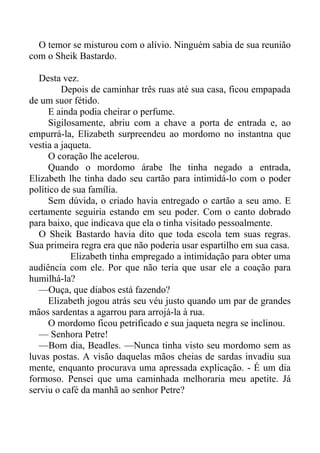 O temor se misturou com o alívio. Ninguém sabia de sua reunião
com o Sheik Bastardo.
Desta vez.
Depois de caminhar três ruas até sua casa, ficou empapada
de um suor fétido.
E ainda podia cheirar o perfume.
Sigilosamente, abriu com a chave a porta de entrada e, ao
empurrá-la, Elizabeth surpreendeu ao mordomo no instantna que
vestia a jaqueta.
O coração lhe acelerou.
Quando o mordomo árabe lhe tinha negado a entrada,
Elizabeth lhe tinha dado seu cartão para intimidá-lo com o poder
político de sua família.
Sem dúvida, o criado havia entregado o cartão a seu amo. E
certamente seguiria estando em seu poder. Com o canto dobrado
para baixo, que indicava que ela o tinha visitado pessoalmente.
O Sheik Bastardo havia dito que toda escola tem suas regras.
Sua primeira regra era que não poderia usar espartilho em sua casa.
Elizabeth tinha empregado a intimidação para obter uma
audiência com ele. Por que não teria que usar ele a coação para
humilhá-la?
—Ouça, que diabos está fazendo?
Elizabeth jogou atrás seu véu justo quando um par de grandes
mãos sardentas a agarrou para arrojá-la à rua.
O mordomo ficou petrificado e sua jaqueta negra se inclinou.
— Senhora Petre!
—Bom dia, Beadles. —Nunca tinha visto seu mordomo sem as
luvas postas. A visão daquelas mãos cheias de sardas invadiu sua
mente, enquanto procurava uma apressada explicação. - É um dia
formoso. Pensei que uma caminhada melhoraria meu apetite. Já
serviu o café da manhã ao senhor Petre?
 