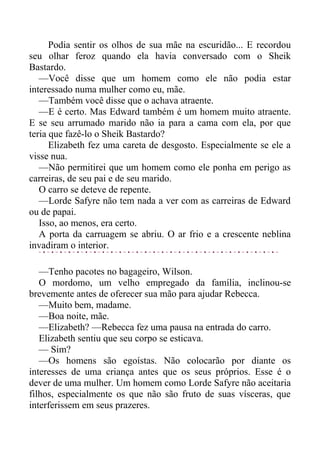 Podia sentir os olhos de sua mãe na escuridão... E recordou
seu olhar feroz quando ela havia conversado com o Sheik
Bastardo.
—Você disse que um homem como ele não podia estar
interessado numa mulher como eu, mãe.
—Também você disse que o achava atraente.
—E é certo. Mas Edward também é um homem muito atraente.
E se seu arrumado marido não ia para a cama com ela, por que
teria que fazê-lo o Sheik Bastardo?
Elizabeth fez uma careta de desgosto. Especialmente se ele a
visse nua.
—Não permitirei que um homem como ele ponha em perigo as
carreiras, de seu pai e de seu marido.
O carro se deteve de repente.
—Lorde Safyre não tem nada a ver com as carreiras de Edward
ou de papai.
Isso, ao menos, era certo.
A porta da carruagem se abriu. O ar frio e a crescente neblina
invadiram o interior.
—Tenho pacotes no bagageiro, Wilson.
O mordomo, um velho empregado da família, inclinou-se
brevemente antes de oferecer sua mão para ajudar Rebecca.
—Muito bem, madame.
—Boa noite, mãe.
—Elizabeth? —Rebecca fez uma pausa na entrada do carro.
Elizabeth sentiu que seu corpo se esticava.
— Sim?
—Os homens são egoístas. Não colocarão por diante os
interesses de uma criança antes que os seus próprios. Esse é o
dever de uma mulher. Um homem como Lorde Safyre não aceitaria
filhos, especialmente os que não são fruto de suas vísceras, que
interferissem em seus prazeres.
 