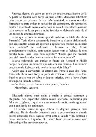 Rebecca desceu do carro em meio de uma revoada áspera de lã.
A porta se fechou com força as suas costas, deixando Elizabeth
com o eco das palavras de sua mãe zumbindo em seus ouvidos.
Firmando-se para evitar as sacudidas da carruagem, ela serecostou
contra o assento de couro e observou as ruas. Os faroleiros corriam
para acender as luzes para a noite incipiente, deixando atrás de si
um rastro de esteiras douradas.
Sabia que terminaria assim quando solicitou a tutela do Sheik
Bastardo? Teria tido a coragem de buscá-lo se tivesse vislumbrado
que seu simples desejo de aprende a agradar seu marido culminaria
num divórcio? Se realmente o levasse a cabo, ficaria
completamente sozinha, sem contar sequer com a fachada de uma
família feliz. Teria força para suportar? “Quero que me prometa
que virá quando a dor de estar sozinha for muito grande”.
Estaria colocando em perigo o futuro de Richard e Phillip
porque desejava um homem que não era seu marido? Um homem
que, segundo Rebecca, não aceitaria seus dois filhos?
Assim que a carruagem se deteve em frente à casa dos Petre,
Elizabeth abriu com força a porta do veículo e saltou para fora.
Beadles estava em pé sobre o degrau inferior, com a boca aberta
ante aquela falta de decoro.
—Por favor, envie Emma a meu quarto, Beadles.
—Muito bem, senhora.
Elizabeth elevou suas saias e subiu a escada correndo e
ofegando. Seu espartilho estava muito apertado, deprimiria por
falta de oxigênio, o qual era uma sensação muito mais agradável
que a que sentia no estômago.
O tapete vermelho que cobria os degraus parecia mais
brilhante. Havia durado dezesseis anos e provavelmente duraria
outros dezesseis mais. Sentia terror ante a velada vida, sentada a
mesa, sorrindo e fingindo. Ou talvez fosse passar a noite com
Edward que lhe provocava pavor.
 