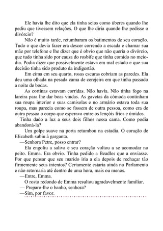 Ele havia lhe dito que ela tinha seios como úberes quando lhe
pediu que tivessem relações. O que lhe diria quando lhe pedisse o
divórcio?
Não é muito tarde, retumbaram os batimentos de seu coração.
Tudo o que devia fazer era descer correndo a escada e chamar sua
mãe por telefone e lhe dizer que é obvio que não queria o divórcio,
que tudo tinha sido por causa do rosbife que tinha comido no meio-
dia. Podia dizer que possivelmente estava em mal estado e que sua
decisão tinha sido produto da indigestão.
Em cima em seu quarto, rosas escuras cobriam as paredes. Ela
deu uma olhada na pesada cama de cerejeira em que tinha passado
a noite de bodas.
As cortinas estavam corridas. Não havia. Não tinha fogo na
lareira para lhe dar boas vindas. As gavetas da cômoda continham
sua roupa interior e suas camisolas e no armário estava toda sua
roupa, mas parecia como se fossem de outra pessoa, como era de
outra pessoa o corpo que esperava entre os lençóis frios e úmidos.
Tinha dado a luz a seus dois filhos nessa cama. Como podia
abandoná-la?
Um golpe suave na porta retumbou na estadia. O coração de
Elizabeth subiu à garganta.
—Senhora Petre, posso entrar?
Ela engoliu a saliva e seu coração voltou a se acomodar no
peito. Emma. Era obvio. Tinha pedido a Beadles que a enviasse.
Por que pensar que seu marido iria a ela depois de rechaçar tão
firmemente seus intentos? Certamente estaria ainda no Parlamento
e não retornaria até dentro de uma hora, mais ou menos.
—Entre, Emma.
O rosto redondo de Emma resultou agradavelmente familiar.
— Preparo-lhe o banho, senhora?
—Sim, por favor.
 