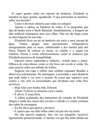 O vapor quente subia em espirais da banheira, Elizabeth se
inundou na água quente, agradecida. O que pensariam os meninos,
sobre sua decisão?
Como o divórcio afetaria suas vidas no colégio?
Apoiou a cabeça na banheira de cobre. E se perguntou que
tipo de banho teria o Sheik Bastardo. Imediatamente, a imagem do
falo artificial relampejou ante seus olhos. Não era tão largo como
as duas larguras de sua mão.
Elizabeth ficou em pé na banheira em meio a uma cascata de
água. Tentou apagar seus pensamentos esfregando-se
energicamente para se secar, substituindo a dor mental pela dor
física. Depois de colocar as meias, os calções e a regata em
solitário, Emma a vestiu silenciosamente, como se soubesse que
Elizabeth precisava de tranqüilidade.
Edward estava esperando-a embaixo, vestido para o jantar.
Olhou-a de cima abaixo, como se ela fosse um cavalo à venda. Ou
uma escrava sobre um tablado de leilões.
Segurou sua capa e cobriu seus ombros enquanto Beadles a
observava solenemente. Na carruagem, a escuridão e uma distância
que nada tinha a ver com o assento de couro que separava seus
corpos e sim com as necessidades que dividiam suas vidas lhes
envolveu.
—Hoje falei com minha mãe, Edward.
Afinal. O alívio se misturou com o temor.
—É obvio. É terça-feira.
A súbita aceleração dos batimentos do coração de Elizabeth
afogou o ruído dos cascos dos cavalos, o chiado e o estalo continuo
das rodas da carruagem.
—Eu lhe disse que queria o divórcio.
—E espera que sua mãe influa sobre seu pai em seu nome.
Ele não parecia surpreso. Sua voz era tranqüila, razoável,
ligeiramente pormenorizada. A mesma voz que lhe tinha falado em
 