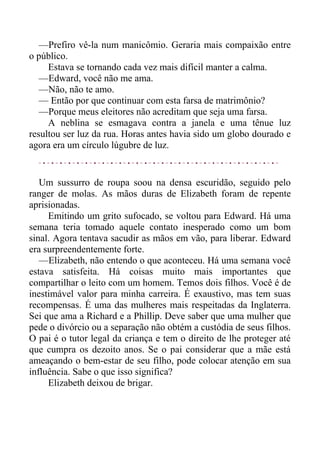 —Prefiro vê-la num manicômio. Geraria mais compaixão entre
o público.
Estava se tornando cada vez mais difícil manter a calma.
—Edward, você não me ama.
—Não, não te amo.
— Então por que continuar com esta farsa de matrimônio?
—Porque meus eleitores não acreditam que seja uma farsa.
A neblina se esmagava contra a janela e uma tênue luz
resultou ser luz da rua. Horas antes havia sido um globo dourado e
agora era um círculo lúgubre de luz.
Um sussurro de roupa soou na densa escuridão, seguido pelo
ranger de molas. As mãos duras de Elizabeth foram de repente
aprisionadas.
Emitindo um grito sufocado, se voltou para Edward. Há uma
semana teria tomado aquele contato inesperado como um bom
sinal. Agora tentava sacudir as mãos em vão, para liberar. Edward
era surpreendentemente forte.
—Elizabeth, não entendo o que aconteceu. Há uma semana você
estava satisfeita. Há coisas muito mais importantes que
compartilhar o leito com um homem. Temos dois filhos. Você é de
inestimável valor para minha carreira. É exaustivo, mas tem suas
recompensas. É uma das mulheres mais respeitadas da Inglaterra.
Sei que ama a Richard e a Phillip. Deve saber que uma mulher que
pede o divórcio ou a separação não obtém a custódia de seus filhos.
O pai é o tutor legal da criança e tem o direito de lhe proteger até
que cumpra os dezoito anos. Se o pai considerar que a mãe está
ameaçando o bem-estar de seu filho, pode colocar atenção em sua
influência. Sabe o que isso significa?
Elizabeth deixou de brigar.
 