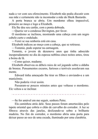 nada a ver com seu oferecimento. Elizabeth não podia discutir com
sua mãe e certamente não ia incomodar a mãe do Sheik Bastardo.
A porta branca se abriu. Um mordomo olhou impassível,
primeiro ao moço e logo a Elizabeth.
Ela lhe deu seu cartão, com a ponta dobrada.
—Queria ver a condessa Devington, por favor.
O mordomo se inclinou, mostrando uma cabeça com um negro
cabelo curto e ondulado.
—Verei se sua senhoria está em casa.
Elizabeth indicou ao moço com a cabeça, que se retirasse.
—Tommie, pode esperar na carruagem.
Tommie, o jovem de dezenove anos que tinha adoecido
inesperadamente no dia da espessa neblina cinco noites antes, tirou
a boina de lã.
—Como quiser, madame.
Elizabeth observou os débeis raios de sol jogando sobre a aldaba
de bronze. Pensamentos escuros, furiosos e terríveis assolavam sua
mente.
Edward tinha ameaçado lhe tirar os filhos e enviando-a a um
manicômio.
Não poderia viver assim.
Passaram-se poucos minutos antes que voltasse o mordomo.
Ele voltou a se inclinar.
—Se for amável em me seguir, senhora Petre.
Ela caminhou atrás dele. Seus passos foram amortecidos pelo
tapete oriental que cobria o chão de carvalho do corredor. A luz se
filtrava através das janelas, deslizando-se sobre a brilhante
madeira. No fim do corredor, o mordomo abriu uma porta para
deixar passo ao oco de uma escada, iluminado por uma clarabóia.
 
