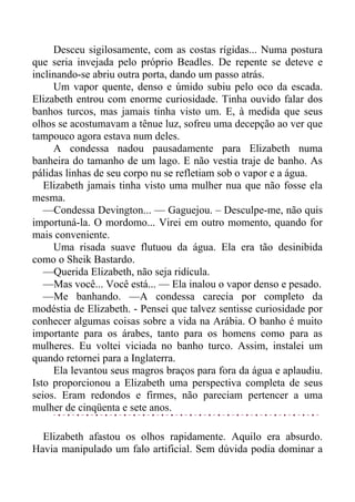 Desceu sigilosamente, com as costas rígidas... Numa postura
que seria invejada pelo próprio Beadles. De repente se deteve e
inclinando-se abriu outra porta, dando um passo atrás.
Um vapor quente, denso e úmido subiu pelo oco da escada.
Elizabeth entrou com enorme curiosidade. Tinha ouvido falar dos
banhos turcos, mas jamais tinha visto um. E, à medida que seus
olhos se acostumavam a tênue luz, sofreu uma decepção ao ver que
tampouco agora estava num deles.
A condessa nadou pausadamente para Elizabeth numa
banheira do tamanho de um lago. E não vestia traje de banho. As
pálidas linhas de seu corpo nu se refletiam sob o vapor e a água.
Elizabeth jamais tinha visto uma mulher nua que não fosse ela
mesma.
—Condessa Devington... — Gaguejou. – Desculpe-me, não quis
importuná-la. O mordomo... Virei em outro momento, quando for
mais conveniente.
Uma risada suave flutuou da água. Ela era tão desinibida
como o Sheik Bastardo.
—Querida Elizabeth, não seja ridícula.
—Mas você... Você está... — Ela inalou o vapor denso e pesado.
—Me banhando. —A condessa carecia por completo da
modéstia de Elizabeth. - Pensei que talvez sentisse curiosidade por
conhecer algumas coisas sobre a vida na Arábia. O banho é muito
importante para os árabes, tanto para os homens como para as
mulheres. Eu voltei viciada no banho turco. Assim, instalei um
quando retornei para a Inglaterra.
Ela levantou seus magros braços para fora da água e aplaudiu.
Isto proporcionou a Elizabeth uma perspectiva completa de seus
seios. Eram redondos e firmes, não pareciam pertencer a uma
mulher de cinqüenta e sete anos.
Elizabeth afastou os olhos rapidamente. Aquilo era absurdo.
Havia manipulado um falo artificial. Sem dúvida podia dominar a
 