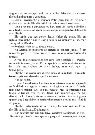 vergonha de ver o corpo nu de outra mulher. Mas embora tentasse,
não podia olhar para a condessa.
—Josefa, acompanhe à senhora Petre para trás do biombo e
ajude-a a se despir. Ela não está habituada a nossos costumes.
Uma pequena e enrugada mulher, com um vestido similar a
um cilindro de seda ao redor de seu corpo, avançou decididamente
para Elizabeth.
Ela sentiu que seu corpo ficava rígido de temor. Ela era
inglesa, não árabe e não ia exibir seus seios similares a úberes e
seus quadris flácidos.
—Realmente não acredito que deva...
—Na Arábia, as mulheres do harém se banham juntas. É um
momento para rir, conversar e relaxar sem a intromissão dos
homens.
A voz da condessa tinha um certo tom nostálgico. - Perdoe-
me se isto te envergonhar. Pensei que talvez podia desfrutar de um
dos mais prazenteiros costumes árabes, mas vejo que me
equivoquei...
Elizabeth se sentiu inexplicavelmente dissimulada... E infantil.
Soltou a primeira desculpa que lhe ocorreu.
—Não sei nadar.
—O piso é escalonado. Começa num extremo com um metro de
profundidade e chega a um metro e cinqüenta no outro. É muito
mais seguro banhar aqui que no oceano. Mas se realmente não
deseja se banhar comigo, por favor, não acredite que me vou
ofender. Não é um costume europeu e muitas pessoas inglesas
opinam que é repulsivo se banhar diariamente e muito mais fazê-lo
em grupo.
Elizabeth não soube se tomava aquilo como um insulto ou
não. Ela se banhava... Diariamente.
—Não acredito que seja repulsivo, condessa Devington, só que...
- Respirou profundamente, quase engasgando com o espesso vapor.
 