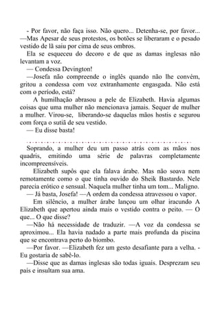 - Por favor, não faça isso. Não quero... Detenha-se, por favor...
—Mas Apesar de seus protestos, os botões se liberaram e o pesado
vestido de lã saiu por cima de seus ombros.
Ela se esqueceu do decoro e de que as damas inglesas não
levantam a voz.
— Condessa Devington!
—Josefa não compreende o inglês quando não lhe convém,
gritou a condessa com voz extranhamente engasgada. Não está
com o período, está?
A humilhação abrasou a pele de Elizabeth. Havia algumas
coisas que uma mulher não mencionava jamais. Sequer de mulher
a mulher. Virou-se, liberando-se daquelas mãos hostis e segurou
com força o sutiã de seu vestido.
— Eu disse basta!
Soprando, a mulher deu um passo atrás com as mãos nos
quadris, emitindo uma série de palavras completamente
incompreensíveis.
Elizabeth supôs que ela falava árabe. Mas não soava nem
remotamente como o que tinha ouvido do Sheik Bastardo. Nele
parecia erótico e sensual. Naquela mulher tinha um tom... Maligno.
— Já basta, Josefa! —A ordem da condessa atravessou o vapor.
Em silêncio, a mulher árabe lançou um olhar iracundo A
Elizabeth que apertou ainda mais o vestido contra o peito. — O
que... O que disse?
—Não há necessidade de traduzir. —A voz da condessa se
aproximou... Ela havia nadado a parte mais profunda da piscina
que se encontrava perto do biombo.
—Por favor. —Elizabeth fez um gesto desafiante para a velha. -
Eu gostaria de sabê-lo.
—Disse que as damas inglesas são todas iguais. Desprezam seu
país e insultam sua ama.
 