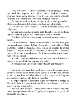 — Isso é mentira! —Gritou Elizabeth, com indignação. - Sinto
um profundo respeito pela cultura árabe. Inclusive conheço
algumas frases nesse idioma! E se tivesse sido minha intenção
insultar a sua senhora, não viria a sua casa para fazê-lo!
Da boca da mulher árabe escaparam ainda mais palavrões e
olhos assombrosamente brilhantes se dirigiram a Elizabeth.
— O que ela disse agora? —Gritou Elizabeth ainda, mas
beligerante.
- Diz que não acredita que saiba nada de árabe. Que as mulheres
inglesas mentem porque não sabem como dizer a verdade.
Elizabeth endireitou suas costas, incapaz de deixar acontecer o
desafio.
—MA'e e-salemma. - Disse com claridade, o bastante forte para
que a condessa a ouvisse. Taliba, não, aquilo era entre ela e o Sheik
Bastardo. - Sabah o kheer. E depois, só para os ouvidos da mulher
árabe—: O besiss mostahi. O descarado e indecente.— Esperava
que as frases um tanto abruptas não fossem usadas simplesmente
num contexto sexual.
A velha senhora assinalou com o dedo para Elizabeth e
descarregou uma fileira de impropérios árabes.
A condessa não esperou que lhe pedissem que traduzisse.
—Josefa diz que você fala sua língua com a delicadeza de um
camelo e mesmo assim burla de sua cultura e insulta a sua senhora
ao não compartilhar o banho. Mas te perdoa porque você é inglesa
e as mulheres inglesas são débeis e covardes.
O vapor espesso e sufocante subiu diretamente a cabeça de
Elizabeth. Passou o pesado sutiã de lã por seus braços e o deixou
escorregar por seus quadris.
—Não sou uma covarde. - Disse apertando os dentes, enquanto
tirava as anquinhas da cintura. O golpe seco, produto da queda, foi
absorvido pelo vapor.
 
