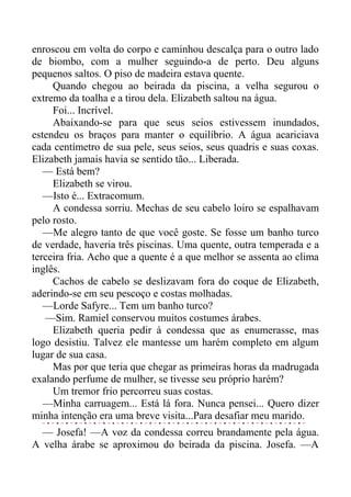 enroscou em volta do corpo e caminhou descalça para o outro lado
de biombo, com a mulher seguindo-a de perto. Deu alguns
pequenos saltos. O piso de madeira estava quente.
Quando chegou ao beirada da piscina, a velha segurou o
extremo da toalha e a tirou dela. Elizabeth saltou na água.
Foi... Incrível.
Abaixando-se para que seus seios estivessem inundados,
estendeu os braços para manter o equilíbrio. A água acariciava
cada centímetro de sua pele, seus seios, seus quadris e suas coxas.
Elizabeth jamais havia se sentido tão... Liberada.
— Está bem?
Elizabeth se virou.
—Isto é... Extracomum.
A condessa sorriu. Mechas de seu cabelo loiro se espalhavam
pelo rosto.
—Me alegro tanto de que você goste. Se fosse um banho turco
de verdade, haveria três piscinas. Uma quente, outra temperada e a
terceira fria. Acho que a quente é a que melhor se assenta ao clima
inglês.
Cachos de cabelo se deslizavam fora do coque de Elizabeth,
aderindo-se em seu pescoço e costas molhadas.
—Lorde Safyre... Tem um banho turco?
—Sim. Ramiel conservou muitos costumes árabes.
Elizabeth queria pedir à condessa que as enumerasse, mas
logo desistiu. Talvez ele mantesse um harém completo em algum
lugar de sua casa.
Mas por que teria que chegar as primeiras horas da madrugada
exalando perfume de mulher, se tivesse seu próprio harém?
Um tremor frio percorreu suas costas.
—Minha carruagem... Está lá fora. Nunca pensei... Quero dizer
minha intenção era uma breve visita...Para desafiar meu marido.
— Josefa! —A voz da condessa correu brandamente pela água.
A velha árabe se aproximou do beirada da piscina. Josefa. —A
 