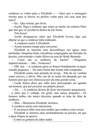 condessa se voltou para a Elizabeth—: —Quer que a carruagem
retorne para te buscar ou prefere voltar para sua casa num dos
meus?
—Eu... Que retorne, por favor.
—Josefa. Diga a Anthony que relate ao chofer da senhora Petre
que tem que vir recolhê-la dentro de três horas.
Três horas!
Josefa desapareceu antes que Elizabeth tivesse algo que
objetar ao que a condessa tinha ordenado.
A condessa sorriu A Elizabeth.
—Assim teremos tempo para conversar.
Elizabeth se internou com desconfiança nas águas mais
profundas. Imaginou belas concubinas congregadas nas beiradas da
piscina, conversando e rindo felizes na casa do Sheik Bastardo.
— Como são as mulheres do harém? —Perguntou
impulsivamente.— São... Formosas?
—OH, sim. —A condessa girou os braços brandamente na água,
criando pequenos. - De outra forma não teriam sido compradas.
Elizabeth sentiu uma pontada de inveja... Não de ser vendida
como escrava, é óbvio. Mas sim de se sentir tão desejada por um
homem para que este oferecesse por ela uma grande soma.
—Lorde Safyre disse que estão mais preocupadas em agradar
um homem, que por procurar seu próprio prazer.
—Ah... —A condessa deixou de fazer movimentos preguiçosos.
– é claro que é verdade, em geral, mas nunca perguntei... Os
homens árabes são muito discretos quando se trata de falar de
mulheres.
—Siba. - Murmurou Elizabeth, lacônica.
A condessa sorriu com entusiasmo.
—É um prazer falar com uma mulher que conhece estas coisas.
Elizabeth se internou mais profundamente na piscina, até que
a água chegou ao queixo.
—Como eu gostaria de saber nadar.
 