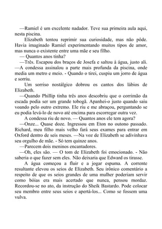 —Ramiel é um excelente nadador. Teve sua primeira aula aqui,
nesta piscina.
Elizabeth tentou reprimir sua curiosidade, mas não pôde.
Havia imaginado Ramiel experimentando muitos tipos de amor,
mas nunca o existente entre uma mãe e seu filho.
— Quantos anos tinha?
—Três. Escapou dos braços de Josefa e saltou à água, justo ali.
—A condessa assinalou a parte mais profunda da piscina, onde
media um metro e meio. - Quando o tirei, cuspiu um jorro de água
e sorriu.
Um sorriso nostálgico dobrou os cantos dos lábios de
Elizabeth.
—Quando Phillip tinha três anos descobriu que o corrimão da
escada podia ser um grande tobogã. Apanhei-o justo quando saiu
voando pelo outro extremo. Ele riu e me abraçou, perguntando se
eu podia levá-lo de novo até encima para escorregar outra vez.
A condessa riu de novo. — Quantos anos ele tem agora?
—Onze... Quase doze. Ingressou em Eton no outono passado.
Richard, meu filho mais velho fará seus exames para entrar em
Oxford dentro de seis meses. —Na voz de Elizabeth se adivinhava
seu orgulho de mãe. - Só tem quinze anos.
—Parecem dois meninos encantadores.
—Oh, eles são. — O tom de Elizabeth foi emocionado. - Não
saberia o que fazer sem eles. Não deixaria que Edward os tirasse.
A água começou a fluir e a jogar espuma. A corrente
resultante elevou os seios de Elizabeth. Seu irônico comentário a
respeito de que os seios grandes de uma mulher poderiam servir
como bóias era mais acertado que nunca, pensou mordaz.
Recordou-se no ato, da instrução do Sheik Bastardo. Pode colocar
seu membro entre seus seios e apertá-los... Como se fossem uma
vulva.
 