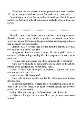 Enquanto tentava afastar aqueles pensamentos com rapidez,
Elizabeth viu que a condessa estava flutuando sobre suas costas.
Seus olhos se abriram horrorizados. A condessa não tinha pêlo
púbico. De fato, não tinha absolutamente nada de pêlo em todo seu
corpo.
Girando, usou seus braços para se deslocar mais rapidamente
Através da água para a beirada da piscina. Inclinou-se para frente
sobre o azulejo e fechou os olhos para rebater as imagens proibidas
que alagavam sua imaginação.
Ramiel. Nu. A coluna dura de um membro coberto de veias
elevando-se num púbis sem pêlo.
A água se formava a suas costas. Elizabeth podia sentir a
condessa, sólida em lugar de líquida. Sua pergunta saiu sem que o
planejasse.
— Trouxe para a Inglaterra seu filho, para que não o tirassem?
Uma suave palmada da água acariciou os azulejos. Elizabeth
pensou que a condessa não responderia. Mas...
—Não. Trouxe meu filho para a Inglaterra porque não pude
suportar deixá-lo para trás.
— Arrepende... De haver ido?
Uma mão delicada ajustou um fio de cabelo no coque úmido
de Elizabeth.
Elizabeth ficou tensa. Aquele gesto era maternal, algo que ela
faria a um de seus filhos. Não pôde recordar quando sua própria
mãe a havia tocado assim.
—Sim. Mas se tivesse que fazê-lo de novo, não duvidaria.
— Não acredita que devia a seu filho, que permanecesse com
seu pai?
 