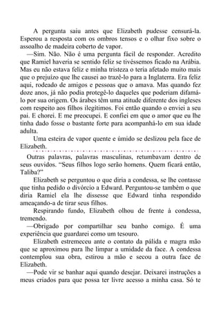 A pergunta saiu antes que Elizabeth pudesse censurá-la.
Esperou a resposta com os ombros tensos e o olhar fixo sobre o
assoalho de madeira coberto de vapor.
—Sim. Não. Não é uma pergunta fácil de responder. Acredito
que Ramiel haveria se sentido feliz se tivéssemos ficado na Arábia.
Mas eu não estava feliz e minha tristeza o teria afetado muito mais
que o prejuízo que lhe causei ao trazê-lo para a Inglaterra. Era feliz
aqui, rodeado de amigos e pessoas que o amava. Mas quando fez
doze anos, já não podia protegê-lo daqueles que poderiam difamá-
lo por sua origem. Os árabes têm uma atitude diferente dos ingleses
com respeito aos filhos ilegítimos. Foi então quando o enviei a seu
pai. E chorei. E me preocupei. E confiei em que o amor que eu lhe
tinha dado fosse o bastante forte para acompanhá-lo em sua idade
adulta.
Uma esteira de vapor quente e úmido se deslizou pela face de
Elizabeth.
Outras palavras, palavras masculinas, retumbavam dentro de
seus ouvidos. “Seus filhos logo serão homens. Quem ficará então,
Taliba?”
Elizabeth se perguntou o que diria a condessa, se lhe contasse
que tinha pedido o divórcio a Edward. Perguntou-se também o que
diria Ramiel ela lhe dissesse que Edward tinha respondido
ameaçando-a de tirar seus filhos.
Respirando fundo, Elizabeth olhou de frente à condessa,
tremendo.
—Obrigado por compartilhar seu banho comigo. É uma
experiência que guardarei como um tesouro.
Elizabeth estremeceu ante o contato da pálida e magra mão
que se aproximou para lhe limpar a umidade da face. A condessa
contemplou sua obra, estirou a mão e secou a outra face de
Elizabeth.
—Pode vir se banhar aqui quando desejar. Deixarei instruções a
meus criados para que possa ter livre acesso a minha casa. Só te
 