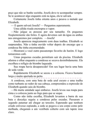 peço que não se banhe sozinha. Josefa deve te acompanhar sempre.
Se te acontecer algo enquanto está na água, ela te salvará.
Certamente Josefa tinha oitenta anos e pesava a metade que
Elizabeth.
— E quem salvará Josefa? — Perguntou asperamente.
Uma cálida risada encrespou o vapor.
—Não julgue as pessoas por seu tamanho. Os pequenos
freqüentemente são fortes. E agora devemos sair da água ou ambas
nos enrugaremos por completo. —Josefa!
Josefa apareceu magicamente com duas toalhas. Elizabeth se
surpreendeu. Não a tinha ouvido voltar depois do encargo que a
condessa lhe tinha encomendado.
—Mostrarei a você outro passatempo favorito do harém. E logo
tomaremos café.
Umas pequenas escadas permitiam sair da piscina. Elizabeth
afastou o olhar enquanto a condessa se secava desinibidamente. Ela
escolheu o refúgio do biombo laqueado.
Sua roupa havia desaparecido! Em seu lugar havia uma bata
de seda verde.
Rapidamente Elizabeth se secou e a colocou. Ficava bastante
larga e muito apertada no peito.
A condessa, com uma bata de seda azul escuro e uma toalha
como turbante ao redor de sua cabeça, compreendeu a expressão de
Elizabeth quando saiu do biombo.
—Há muita umidade aqui embaixo. Josefa levou sua roupa para
cima e a colocou junto ao fogo para que se seque.
Como não tinha escolha, Elizabeth levantou a barra de sua
bata e descalça seguiu a condessa pelas escadas. Passaram o
segundo patamar até chegar ao terceiro. Esperando que nenhum
criado estivesse espiando, a seda se pegava a seu corpo como pele
molhada, chegaram a um vestíbulo coberto com um tapete rosa
claro.
 