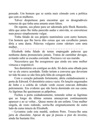 pensado. Um homem que se sentia mais cômodo com a política
que com as mulheres.
Talvez despertasse para encontrar que os desagradáveis
rumores de que tinha uma amante eram falsos.
De repente, seu plano para ser adestrada pelo Sheik Bastardo,
idéia que antes lhe tinha parecido audaz e atrevida, se convertesse
num pouco simplesmente vulgar.
Tinha falado de seu próprio matrimônio com outro homem.
Um homem que lhe havia dito coisas que um cavalheiro jamais
diria a uma dama. Palavras vulgares como «deitar» com uma
mulher.
Elizabeth tinha falado de temas empregado palavras que
nenhuma dama pronunciaria jamais. Tratou de caminhar devagar,
evitando subir as escadas correndo. Precisava ver seu marido.
Necessitava que lhe assegurasse que ainda era uma mulher
virtuosa e respeitável.
Seu dormitório era contíguo ao dele. Só daria uma olhada para
ver se ele estava acordado. Então teriam a conversa que deveriam
ter tido há anos se não fora pela falta de coragem dela.
Com o coração pulsando fortemente, abriu cuidadosamente a
porta de Edward. O dormitório estava vazio. Os lençóis engomados
de linho e a colcha de veludo verde escuro estavam dobrados
pulcramente. Era evidente que não havia dormindo em sua cama.
As lágrimas lhe queimaram as pálpebras.
Fechou a porta cuidadosamente, temendo soltar as lágrimas
que ao longo da última semana ameaçavam continuamente
aparecer e ao se voltar... Quase morre de um enfarte. Uma mulher
singela, de rosto redondo, sorriu-lhe enigmaticamente do outro
lado da cama intacta de Elizabeth.
—Levantou cedo esta manhã, senhora Petre. Trouxe-lhe uma
jarra de chocolate. Apesar de que já passou o pior do inverno,
ainda faz bastante frio.
 