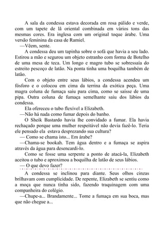 A sala da condessa estava decorada em rosa pálido e verde,
com um tapete de lã oriental combinada em vários tons das
mesmas cores. Era inglesa com um original toque árabe. Uma
versão feminina da casa de Ramiel.
—Vêem, sente.
A condessa deu um tapinha sobre o sofá que havia a seu lado.
Estirou a mão e segurou um objeto estranho com forma de Botelho
de uma mesa de teca. Um longo e magro tubo se sobressaía do
estreito pescoço de latão. Na ponta tinha uma boquilha também de
latão.
Com o objeto entre seus lábios, a condessa acendeu um
fósforo e o colocou em cima da terrina da exótica peça. Uma
magra coluna de fumaça saiu para cima, como se saísse de uma
pipa. Outra coluna de fumaça semelhante saiu dos lábios da
condessa.
Ela ofereceu o tubo flexível a Elizabeth.
—Não há nada como fumar depois do banho.
O Sheik Bastardo havia lhe convidado a fumar. Ela havia
rechaçado porque uma mulher respeitável não devia fazê-lo. Teria
ele pensado ela estava desprezando sua cultura?
— Como se chama isto... Em árabe?
—Chama-se bookah. Tem água dentro e a fumaça se aspira
através da água para desencardi-lo.
Como se fosse uma serpente a ponto de atacá-la, Elizabeth
aceitou o tubo e aproximou a boquilha de latão de seus lábios.
— O que devo fazer?
A condessa se inclinou para diante. Seus olhos cinzas
brilhavam com cumplicidade. De repente, Elizabeth se sentiu como
a moça que nunca tinha sido, fazendo traquinagem com uma
companheira do colégio.
—Chupe-a... Brandamente... Tome a fumaça em sua boca, mas
que não chegue a...
 