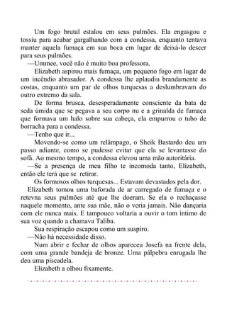 Um fogo brutal estalou em seus pulmões. Ela engasgou e
tossiu para acabar gargalhando com a condessa, enquanto tentava
manter aquela fumaça em sua boca em lugar de deixá-lo descer
para seus pulmões.
—Ummee, você não é muito boa professora.
Elizabeth aspirou mais fumaça, um pequeno fogo em lugar de
um incêndio abrasador. A condessa lhe aplaudiu brandamente as
costas, enquanto um par de olhos turquesas a deslumbravam do
outro extremo da sala.
De forma brusca, desesperadamente consciente da bata de
seda úmida que se pegava a seu corpo nu e a grinalda de fumaça
que formava um halo sobre sua cabeça, ela empurrou o tubo de
borracha para a condessa.
—Tenho que ir...
Movendo-se como um relâmpago, o Sheik Bastardo deu um
passo adiante, como se pudesse evitar que ela se levantasse do
sofá. Ao mesmo tempo, a condessa elevou uma mão autoritária.
—Se a presença de meu filho te incomoda tanto, Elizabeth,
então ele terá que se retirar.
Os formosos olhos turquesas... Estavam devastados pela dor.
Elizabeth tomou uma baforada de ar carregado de fumaça e o
retevna seus pulmões até que lhe doeram. Se ela o rechaçasse
naquele momento, ante sua mãe, não o veria jamais. Não dançaria
com ele nunca mais. E tampouco voltaria a ouvir o tom íntimo de
sua voz quando a chamava Taliba.
Sua respiração escapou como um suspiro.
—Não há necessidade disso.
Num abrir e fechar de olhos apareceu Josefa na frente dela,
com uma grande bandeja de bronze. Uma pálpebra enrugada lhe
deu uma piscadela.
Elizabeth a olhou fixamente.
 