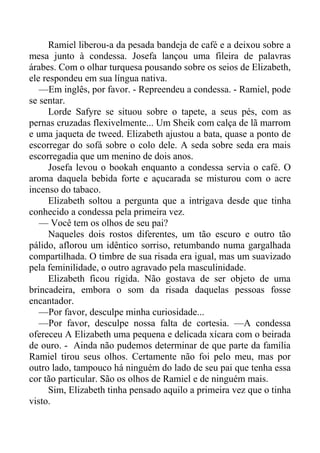 Ramiel liberou-a da pesada bandeja de café e a deixou sobre a
mesa junto à condessa. Josefa lançou uma fileira de palavras
árabes. Com o olhar turquesa pousando sobre os seios de Elizabeth,
ele respondeu em sua língua nativa.
—Em inglês, por favor. - Repreendeu a condessa. - Ramiel, pode
se sentar.
Lorde Safyre se situou sobre o tapete, a seus pés, com as
pernas cruzadas flexivelmente... Um Sheik com calça de lã marrom
e uma jaqueta de tweed. Elizabeth ajustou a bata, quase a ponto de
escorregar do sofá sobre o colo dele. A seda sobre seda era mais
escorregadia que um menino de dois anos.
Josefa levou o bookah enquanto a condessa servia o café. O
aroma daquela bebida forte e açucarada se misturou com o acre
incenso do tabaco.
Elizabeth soltou a pergunta que a intrigava desde que tinha
conhecido a condessa pela primeira vez.
— Você tem os olhos de seu pai?
Naqueles dois rostos diferentes, um tão escuro e outro tão
pálido, aflorou um idêntico sorriso, retumbando numa gargalhada
compartilhada. O timbre de sua risada era igual, mas um suavizado
pela feminilidade, o outro agravado pela masculinidade.
Elizabeth ficou rígida. Não gostava de ser objeto de uma
brincadeira, embora o som da risada daquelas pessoas fosse
encantador.
—Por favor, desculpe minha curiosidade...
—Por favor, desculpe nossa falta de cortesia. —A condessa
ofereceu A Elizabeth uma pequena e delicada xícara com o beirada
de ouro. - Ainda não pudemos determinar de que parte da família
Ramiel tirou seus olhos. Certamente não foi pelo meu, mas por
outro lado, tampouco há ninguém do lado de seu pai que tenha essa
cor tão particular. São os olhos de Ramiel e de ninguém mais.
Sim, Elizabeth tinha pensado aquilo a primeira vez que o tinha
visto.
 