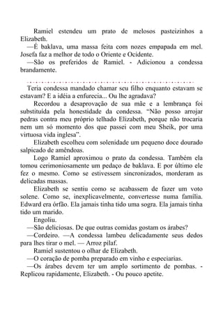 Ramiel estendeu um prato de melosos pasteizinhos a
Elizabeth.
—É baklava, uma massa feita com nozes empapada em mel.
Josefa faz a melhor de todo o Oriente e Ocidente.
—São os preferidos de Ramiel. - Adicionou a condessa
brandamente.
Teria condessa mandado chamar seu filho enquanto estavam se
estavam? E a idéia a enfurecia... Ou lhe agradava?
Recordou a desaprovação de sua mãe e a lembrança foi
substituída pela honestidade da condessa. “Não posso arrojar
pedras contra meu próprio telhado Elizabeth, porque não trocaria
nem um só momento dos que passei com meu Sheik, por uma
virtuosa vida inglesa”.
Elizabeth escolheu com solenidade um pequeno doce dourado
salpicado de amêndoas.
Logo Ramiel aproximou o prato da condessa. Também ela
tomou cerimoniosamente um pedaço de baklava. E por último ele
fez o mesmo. Como se estivessem sincronizados, morderam as
delicadas massas.
Elizabeth se sentiu como se acabassem de fazer um voto
solene. Como se, inexplicavelmente, convertesse numa família.
Edward era órfão. Ela jamais tinha tido uma sogra. Ela jamais tinha
tido um marido.
Engoliu.
—São deliciosas. De que outras comidas gostam os árabes?
—Cordeiro. —A condessa lambeu delicadamente seus dedos
para lhes tirar o mel. — Arroz pilaf.
Ramiel sustentou o olhar de Elizabeth.
—O coração de pomba preparado em vinho e especiarias.
—Os árabes devem ter um amplo sortimento de pombas. -
Replicou rapidamente, Elizabeth. - Ou pouco apetite.
 