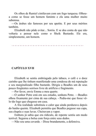 Os olhos de Ramiel cintilavam com um fogo turquesa. Olhou-
a como se fosse um homem faminto e ela uma mulher muito
saborosa.
—Os árabes são famosos por seu apetite. E por seus méritos
também.
Elizabeth não pôde evitar... Sorriu. E se deu conta de que não
voltaria a pensar nele como o Sheik Bastardo. Ele era,
simplesmente, um homem.
CAPÍTULO XVII
Elizabeth se sentia embriagada pelo tabaco, o café e o doce
carinho que lhe tinham manifestado uma condessa de má reputação
e seu marginalizado filho bastardo. Dirigiu a Beadles um de seus
pouco freqüentes sorrisos livre de artifício e fingimento.
—Por favor, envie Emma a meu quarto.
—O senhor Petre está em seu estudio, senhora Petre. —Beadles
olhou fixamente por cima de sua cabeça. - Pediu-me que fosse vê-
lo tão logo que chegasse em casa.
A fria realidade substituiu o calor que ainda perdurava depois
do banho quente. Elizabeth permitiu que Beadles pegasse sua capa,
seu chapéu e suas luvas. Cheiravam a vapor.
Embora já sabia que era ridículo, de repente sentiu um medo
terrível. Segurou a bolsa com força entre seus dedos.
—Não sou uma covarde. - Disse brandamente, a defensiva.
 