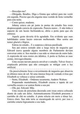 —Desculpe-me?
—Obrigado, Beadles. Diga a Emma que subirei para me vestir
em seguida. Preciso que ela engome meu vestido de festa vermelho
para esta noite.
—Como quiser, madame.
Johnny estava em pé junto às portas do estudio Seu rosto
despreocupado carecia de expressão. Parecia maior... E não tinha o
aspecto de um lacaio Inclinando-se, abriu a porta para que ela
entrasse.
Aquele gesto deveria tê-la agradado. Era evidente que suas
habilidades como lacaio estavam melhorando. Mas sentiu um
temor glacial e ilógico.
Entrou no estudo... E a surpresa a deixou paralisada
Seu pai estava sentado ante a larga mesa de nogueira que
Edward usava quando alguns membros do Parlamento deviam
conversar entre si. Seu marido e sua mãe se situavam de outro lado.
A expressão de seus rostos era idêntica. A porta se fechou as suas
costas, irrevogavelmente.
Uma escura nuvem parecia envolver o estudio. Talvez fosse o
crepúsculo próximo que não conseguia se mitigar com a luz
artificial.
Ou possivelmente fosse o revestimento de nogueira que absorvia
os últimos raios de sol. Só uma imensa força de vontade evitou que
Elizabeth se voltasse e saísse correndo.
—Sente, Elizabeth. - Ordenou secamente, Andrew Walters.
Preparando mentalmente, Elizabeth cruzou o tapete de cor
vermelha escura e se sentou frente a seu pai.
—Olá, pai. Edward. Mãe.
Uma xícara de porcelana decorada com rosas estava colocada
diante de cada um deles. Automaticamente Elizabeth procurou o
carrinho de chá no estudio. A prata reluzia em meio a tênue luz.
Estava claro. Sua mãe teria se encarregado de servir, por isso o
carrinho estaria lógicamente a seu lado.
 