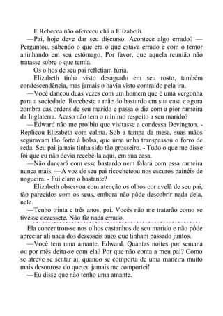 E Rebecca não ofereceu chá a Elizabeth.
—Pai, hoje deve dar seu discurso. Acontece algo errado? —
Perguntou, sabendo o que era o que estava errado e com o temor
aninhando em seu estômago. Por favor, que aquela reunião não
tratasse sobre o que temia.
Os olhos de seu pai refletiam fúria.
Elizabeth tinha visto desagrado em seu rosto, também
condescendência, mas jamais o havia visto contraído pela ira.
—Você dançou duas vezes com um homem que é uma vergonha
para a sociedade. Recebeste a mãe do bastardo em sua casa e agora
zombra das ordens de seu marido e passa o dia com a pior rameira
da Inglaterra. Acaso não tem o mínimo respeito a seu marido?
—Edward não me proibiu que visitasse a condessa Devington. -
Replicou Elizabeth com calma. Sob a tampa da mesa, suas mãos
seguravam tão forte à bolsa, que uma unha transpassou o forro de
seda. Seu pai jamais tinha sido tão grosseiro. - Tudo o que me disse
foi que eu não devia recebê-la aqui, em sua casa.
—Não dançará com esse bastardo nem falará com essa rameira
nunca mais. —A voz de seu pai ricocheteou nos escuros painéis de
nogueira. - Fui claro o bastante?
Elizabeth observou com atenção os olhos cor avelã de seu pai,
tão parecidos com os seus, embora não pôde descobrir nada dela,
nele.
—Tenho trinta e três anos, pai. Vocês não me tratarão como se
tivesse dezessete. Não fiz nada errado.
Ela concentrou-se nos olhos castanhos de seu marido e não pôde
apreciar ali nada dos dezesseis anos que tinham passado juntos.
—Você tem uma amante, Edward. Quantas noites por semana
ou por mês deita-se com ela? Por que não conta a meu pai? Como
se atreve se sentar aí, quando se comporta de uma maneira muito
mais desonrosa do que eu jamais me comportei!
—Eu disse que não tenho uma amante.
 