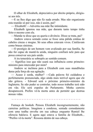 O olhar de Elizabeth, depreciativa por direito próprio, dirigiu-
se aos três.
—E eu lhes digo que não fiz nada errado. Mas não organizaste
esta reunião só por isso, não é assim, pai?
— Elizabeth! —Advertiu sua mãe lhe intimidante.
Elizabeth ignorou sua mãe, que durante tanto tempo tinha
feito o mesmo com ela.
—Mamãe te disse que eu queria o divórcio. Disso se trata, pai?
Andrew estava sentado como se fosse uma pálida estátua de
cabelos cinzas e mogno. Só seus olhos estavam vivos. Cintilavam
como brasas sinistras.
—O prestígio de um homem vem avalizado por sua família. Se
não for capaz de mantê-la unida, ninguém confiará nele para que
possa conservar seu país unido.
A ira temerária se sobrepôs ao sentido comum.
— Significa isso que não usará sua influência como primeiro-
ministro para interceder por mim?
Andrew se inclinou para a Elizabeth com suas mandíbulas
duras pela força de sua agitação.
— Acaso é surda, mulher? —Cada palavra foi cuidadosa e
perfeitamente pronunciada, algo ainda mais terrível agora que ele
não gritava. - Edward será o próximo primeiro-ministro da
Inglaterra. Se não puder se controlar, todo nosso trabalho terá sido
em vão. Ele será expulso do Parlamento. Minha carreira
desaparecerá. Prefiro vê-la morta antes de permitir que destrua
nossas vidas.
Fumaça de hookah. Pensou Elizabeth incongruentemente, não
carreiras políticas. Imaginou a condessa, sentada comodamente
com uma toalha envolta em sua cabeça enquanto Ramiel lhe
oferecia baklava. E agora aqui estava a família de Elizabeth...
“Prefiro vê-la morta”. Ressoou dentro de sua cabeça.
 