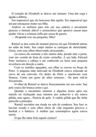 O coração de Elizabeth se deteve um instante. Uma dor cega e
aguda a dobrou.
Era impossível que ele houvesse dito aquilo. Era impossível que
um pai ameaçasse matar sua filha.
Andrew se inclinou para trás em sua cadeira e novamente
pareceu o homem afável e aristocrático que apoiava causas para
ajudar viúvas e crianças órfãs por causa da guerra.
— Responde isso sua pergunta, filha?
Ramiel se deu conta do instante preciso em que Elizabeth entrou
no salão do baile. Seu corpo inteiro se carregou de eletricidade.
Girou, com seus olhos observando, procurando...
Lá estava ela somente a três metros dele, parada ante a porta,
com um vestido de festa de cetim vermelho. A seu lado, Edward
Petre inclinava a cabeça a um conhecido ou fazia uma pequena
reverência em direção a outro.
Com os sentidos aguçados, seu olhar se cravou no braço de
Petre. A pequena mão enluvada de Elizabeth estava colocada na
curva de seu cotovelo. Os dedos de Petre a sujeitavam com
firmeza. Como um gesto de afeto amoroso... Ou para retê-la
fisicamente.
O olhar de Ramiel se deteve bruscamentna em seu rosto. Sua
pele estava tão branca como o giz.
Quando a encontrara somente a algumas horas após seu
marido ter rechaçado seus intentos por seduzi-lo e ela estava
pálida, mas agora... Parecia de gelo. A cadela gélida que lhe tinha
parecido a princípio.
Ramiel recordou sua risada na sala da condessa. Sua face se
haviam rosado e seus olhos cheio de vida enquanto provava o
hookah e o baklava. A mulher que contemplava agora estava
morta.
O que lhe tinha feito aquele cretino?
 