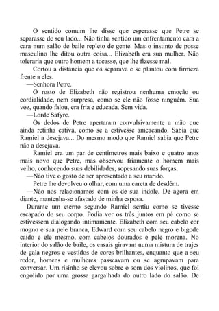 O sentido comum lhe disse que esperasse que Petre se
separasse de seu lado... Não tinha sentido um enfrentamento cara a
cara num salão de baile repleto de gente. Mas o instinto de posse
masculino lhe ditou outra coisa... Elizabeth era sua mulher. Não
toleraria que outro homem a tocasse, que lhe fizesse mal.
Cortou a distância que os separava e se plantou com firmeza
frente a eles.
—Senhora Petre.
O rosto de Elizabeth não registrou nenhuma emoção ou
cordialidade, nem surpresa, como se ele não fosse ninguém. Sua
voz, quando falou, era fria e educada. Sem vida.
—Lorde Safyre.
Os dedos de Petre apertaram convulsivamente a mão que
ainda retinha cativa, como se a estivesse ameaçando. Sabia que
Ramiel a desejava... Do mesmo modo que Ramiel sabia que Petre
não a desejava.
Ramiel era um par de centímetros mais baixo e quatro anos
mais novo que Petre, mas observou friamente o homem mais
velho, conhecendo suas debilidades, sopesando suas forças.
—Não tive o gosto de ser apresentado a seu marido.
Petre lhe devolveu o olhar, com uma careta de desdém.
—Não nos relacionamos com os de sua índole. De agora em
diante, mantenha-se afastado de minha esposa.
Durante um eterno segundo Ramiel sentiu como se tivesse
escapado de seu corpo. Podia ver os três juntos em pé como se
estivessem dialogando intimamente. Elizabeth com seu cabelo cor
mogno e sua pele branca, Edward com seu cabelo negro e bigode
caído e ele mesmo, com cabelos dourados e pele morena. No
interior do salão de baile, os casais giravam numa mistura de trajes
de gala negros e vestidos de cores brilhantes, enquanto que a seu
redor, homens e mulheres passeavam ou se agrupavam para
conversar. Um risinho se elevou sobre o som dos violinos, que foi
engolido por uma grossa gargalhada do outro lado do salão. De
 