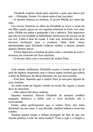 Elizabeth respirou fundo para reprimir o grito que lutava por
sair. —Obrigado, Emma. Foi muito amável por sua parte.
—O decano chamou ao telefone. O jovem Phillip fez outra das
suas.
Um sorriso iluminou os olhos de Elizabeth ao ouvir o nome de
seu filho caçula, agora em seu segundo trimestre na Eton. Aos onze
anos, Phillip era audaz e preparado e ela o adorava. Não importava
que não tivesse herdado as habilidades intelectuais de seu pai ou de
seu avô. Tinha o dom da risada. E todo isso, misturado com uma
travessa inclinação para a aventura, tinha dado várias
oportunidades para Elizabeth conhecer melhor o decano durante
aqueles últimos meses.
Emma depositou a bandeja de prata sobre a mesinha de noite e
arrumou seu conteúdo até ficar satisfeita.
—O decano falou com o secretário do senhor Petre.
Com atitude indiferente, Elizabeth cruzou o escuro tapete de lã
azul tão inglesa comparada com o vistoso tapete oriental que cobria
o chão da biblioteca do Sheik Bastardo, até sua escrivaninha.
—Está bem. Suponho que o senhor Petre já saiu para alguma de
suas reuniões.
Ao ruído surdo do líquido vertido na xícara lhe seguiu o aroma
doce do chocolate.
—Não saberia lhe dizer, senhora.
Quantas mentiras! Pensou Elizabeth de maneira sombria
enquanto deslizava a bolsa com o livro proibido sob a
escrivaninha.
Emma sabia perfeitamente que o senhor Petre não tinha
dormindo em sua cama. E sem dúvidas, também sabiam o resto dos
criados.
Durante quanto tempo a tinham protegido do fato de que seu
marido preferia o leito de outra mulher? Tirou a capa e o chapéu e
 