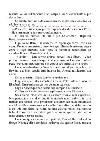 repente, voltou súbitamente a seu corpo e soube exatamente o que
devia fazer.
Os limites haviam sido estabelecidos, as posições tomadas. Já
não havia volta atrás.
—Por certo, isso é algo que corresponde decidir a senhora Petre.
– Ele murmurou lenta e provocadoramente.
—Eu sou seu marido. Ela fará o que lhe ordenar. - Replicou
Petre, severo e triunfal.
O pulso de Ramiel se acelerou. A esperança correu por suas
veias. Durante um instante lamentou que Elizabeth estivesse presa
entre o fogo cruzado. Mas logo, só sentiu a necessidade de
expulsar Edward Petre de sua vida.
— É assim? —Um sorriso animal curvou seus lábios. - Você
pertence a uma irmandade que se denominam os Uranianos, não é
Petre? Pergunto-me, conhece sua esposa seu interesse pela poesia?
Uma incredulidade atônita brilhou nos olhos castanhos de
Edward e a isso, seguiu uma intensa ira. Ambas ratificaram sua
culpa.
—Deixe-a partir. - Disse Ramiel, brandamente.
Fingindo que tinha entendido errado, Petre soltou a mão de
Elizabeth. Um sorriso sarcástico contraiu seu rosto.
—Diga a Safyre que não deseja sua companhia, Elizabeth.
O olhar de Ramiel se tornou rapidamente para Elizabeth.
Seus claros olhos cor avelã estavam frios e sem expressão.
Não pertenciam a mulher que tinha nadado num banheiro turco e
fumado um hookah. Não pertenciam a mulher que havia sustentado
um falo artificial entre suas mãos e lhe havia dito que tinha tentado
olhar sob uma folha de pedra de uma estátua masculina, quando
tinha dezessete anos e estava grávida porque queria saber como
tinha chegado esse a estado.
Uma dor aguda atravessou o peito de Ramiel, lhe roubando o
fôlego. Naquele dia a condessa lhe havia dito que se fosse, mas ela
 