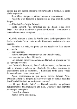 queria que ele ficasse. Haviam compartilhado a baklava. E agora
ela ia negar tudo.
Seus lábios exangues e pálidos tremeram, endureceram.
—Rogo-lhe que desculpe a descortesia de meu marido, Lorde
Safyre.
— Elizabeth! —Cuspiu Edward.
—Basta, Edward. Não permitirei que me digam o que devo
fazer. —Ela olhou fixamente a gravata de Ramiel. – Conversarei e
dançarei com quem me agrade.
O júbilo acendeu o corpo de Ramiel como conhaque quente. Ela
havia escolhido. Desse conta ou não, finalmente havia tomado uma
decisão.
Estendeu sua mão, tão perto que sua respiração fazia mover
seu cabelo.
—Baile comigo.
Mostre-me que não tem medo de um Sheik bastardo.
—Lamentará se o fizer, Elizabeth.
Um calafrio percorreu a coluna de Ramiel. A ameaça na voz
de Petre era evidente.
— Como ela lamentará, Petre? —Lentamente, ele baixou sua
mão e afastou a cabeça de Elizabeth. Os olhos turquesas se
encontraram com os castanhos. - Lamentará tanto como você?
Lamentará tanto como sua amante?
Agora comprovaria de que massa parecia Edward Petre.
Desafiaria Ramiel? Fingiria não saber do que ele estava falando?
Sacrificaria Elizabeth para salvar sua carreira?
— O que decide, Petre? — Ramiel arrastou as palavras
perigosamente. Sua mensagem era clara. Guardarei seus segredos
se entregar sua esposa.
Edward se afastou.
Ramiel sorriu tristemente.
 