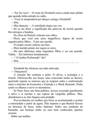 — Por fez isso? —O rosto de Elizabeth estava ainda mais pálido
que quando tinha entrado no salão.
— Você se arrependerá por dançar comigo, Elizabeth?
—Sim.
—Mas dançará. —A satisfação tingiu sua voz.
—Só se me dizer o significado das palavras de Josefa quando
lhe entregou a bandeja.
Os cílios de Ramiel velaram seus olhos.
—Disse que você tem seios magníficos, dignos de serem
sugados pelos filhos... E por um marido.
O rosado escuro coloriu sua face.
—Meu marido jamais me sugou os seios.
—Há uma diferença entre engendrar filhos e ser um marido,
Taliba. – Ele informou brandamente.
— “ O Jardim Perfumado” diz?
—Sim.
Elizabeth lhe ofereceu sua mão enluvada.
— Dançamos?
A emoção lhe contraiu o peito. O alívio, a nostalgia e o
triunfo. Ofereceu-lhe seu braço, uma concessão tardia ao decoro,
querendo reparar os rumores que já surgiam sobre a confrontação
entre o ministro da Economia e Fazenda e o Sheik Bastardo. Podia
sentir os olhares e ouvir os murmúrios.
Se Petre fosse um bom político, tivesse acessado gentilmente
e salvo a si mesmo e sua esposa da vergonha pública. Mas,
abandonara-a as más línguas sem piedade.
Provavelmente era melhor que fosse se acostumando a aceitar
a notoriedade a partir de agora. Não importa o que Ramiel fizesse
ou deixasse de fazer, todos falariam. Sobre sua condição de
bastardo, sua herança árabe ou seus bem conhecidos apetites
sexuais.
Sobre sua mulher.
 