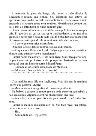 A margem da pista de dança, ele tomou a mão direita de
Elizabeth e rodeou sua cintura. Seu espartilho não estava tão
apertado como no dia do baile da beneficência. Ela levantou a mão
esquerda e a pousou sobre seus ombros. Mentalmente contou um,
dois, três e a introduziu na valsa com um giro.
Olhou para o interior de seu vestido, onde pele branca lutava por
sair. E recordou as curvas suaves e transbordantes e os mamilos
grandes e duros que a bata de seda úmida tinha deixado trasparecer
tão amorosamente quando ela se sentou na sala da condessa.
—É certo que tem seios magníficos.
O tremor de seus lábios contradisse sua indiferença.
— O que é um Uraniano, Lorde Safyre e por que meu marido se
alterou tanto quando você o mencionou?
Ramiel podia lhe contar... E ela seria livre. Mas, não queria fazê-
lo por temor que preferisse a ele, porque um bastardo seria mais
aceitável que um homem como Edward Petre.
—Como te disse, é uma irmandade de Menores.
— Menores... No sentido de... Juvenis?
L'na, maldita seja. Ela era inteligente. Mas não era de meninos
jovens que gostava Edward.
—Menores também significa de pouca importância.
Ela baixou a cabeça de modo que ele pôde observar seu cabelo e
não seus olhos. Algumas sombras obscureciam sua face.
—Sua mãe o enviou para fora do país quando você tinha doze
anos.
Ramiel se inclinou mais para ouvi-la. Sua face roçou sua cabeça,
numa morna carícia sedosa.
—Sim.
— Sentia falta de... Inglaterra?
 