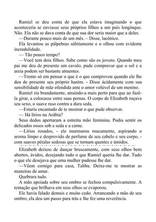 Ramiel se deu conta de que ela estava imaginando o que
aconteceria se enviasse seus próprios filhos a um país longínquo.
Não. Ela não se dava conta de que sua dor seria maior que a deles.
—Durante pouco mais de um mês. – Disse, lacônico.
Ela levantou as pálpebras súbitamente e o olhou com evidente
incredulidade.
— Tão pouco tempo?
—Você tem dois filhos. Sabe como são os jovens. Quando meu
pai me deu de presente um cavalo, pude comprovar que o sol e a
areia podem ser bastante atraentes.
—Tremo só em pensar o que é o que comprovou quando ele lhe
deu de presente seu próprio harém. - Disse ácidamente com sua
sensibilidade de mãe ofendida ante o amor volúvel de um menino.
Ramiel riu brandamente, atraindo-a mais perto para que ao fazê-
la girar, a colocasse entre suas pernas. O corpo de Elizabeth roçava
seu sexo, o suave raso contra a dura seda.
—Estaria encantado de te mostrar o que pude observar.
— Há lírios na Arábia?
Seus dedos apertaram a estreita mão feminina. Podia sentir os
delicados ossos sob a seda e a carne.
—Lírios rosados, - ele murmurou roucamente, aspirando o
aroma limpo e desprovido de perfume de seu cabelo e seu corpo, -
com suaves pétalas sedosas que se tornam quentes e úmidos.
Elizabeth deixou de dançar bruscamente, com seus olhos bem
abertos, ávidos, desejando tudo o que Ramiel queria lhe dar. Tudo
o que ele desejava que uma mulher pudesse lhe dar.
—Vêem comigo para casa, Taliba. Deixe-me te mostrar as
maneiras de amar.
Quebrara tudo.
A mão apoiada sobre seu ombro se fechou compulsivamente. A
tentação que brilhava em seus olhos se evaporou.
Ele havia falado demais e muito cedo. Arrancando a mão de seu
ombro, ela deu um passo para trás e lhe fez uma reverência.
 