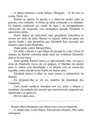 —A dança terminou, Lorde Safyre. Obrigado. —E lhe deu as
costas. Outra vez.
Ramiel se apoiou na parede e a observou perder entre as
pessoas, com irritação. A fofoca já tinha começado a se difundir.
Os homens encheram seu cartão de dana e as acompanhantes
colocavam em resguardo seus protegidos, quando Elizabeth se
aproximava deles.
Pouco depois da meia-noite uma gargalhada estrondosa se
elevou em meio da pista. Ramiel se ergueu. Sabia de quem era
aquela risada e não permitiria que Elizabeth fora acossada por
homens como Lorde Hindvalle.
Outro ponto contra Edward Petre.
Ele tinha o direito e o privilégio de protegê-la e não o fazia. O
amparo de Ramiel colocaria ainda mais em evidencia Elizabeth,
ante os de sua classe.
Justo quando Ramiel estava se aproximando dela, viu que o
rosto do Hindvalle ficava de cor púrpura. O libertino de setenta
anos se voltou com brutalidade e se afastou com as costas tão
erguidas, como não devia ter ficado em muitos anos.
Elizabeth deteve o olhar no rosto escuro e melancólico de
Ramiel.
—Eu perguntei-lhe se ele era membro da irmandade dos
Uranianos.
Uma risada saudável irrompeu em seu peito e afogou o
murmúrio circundante das pessoas que mexericavam, paqueravam,
injuriavam e se queixava.
—Me leve para casa.
Ramiel olhou fixamente seus olhos com o riso já esquecido.
—A minha casa, Lorde Safyre. Edward não retornou. Não tenho
carruagem.
 