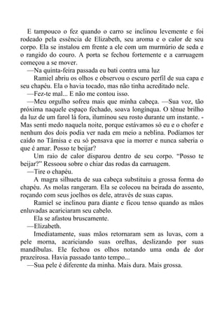 E tampouco o fez quando o carro se inclinou levemente e foi
rodeado pela essência de Elizabeth, seu aroma e o calor de seu
corpo. Ela se instalou em frente a ele com um murmúrio de seda e
o rangido do couro. A porta se fechou fortemente e a carruagem
começou a se mover.
—Na quinta-feira passada eu bati contra uma luz
Ramiel abriu os olhos e observou o escuro perfil de sua capa e
seu chapéu. Ela o havia tocado, mas não tinha acreditado nele.
—Fez-te mal... E não me contou isso.
—Meu orgulho sofreu mais que minha cabeça. —Sua voz, tão
próxima naquele espaço fechado, soava longínqua. O tênue brilho
da luz de um farol lá fora, iluminou seu rosto durante um instante. -
Mas senti medo naquela noite, porque estávamos só eu e o chofer e
nenhum dos dois podia ver nada em meio a neblina. Podíamos ter
caído no Tâmisa e eu só pensava que ia morrer e nunca saberia o
que é amar. Posso te beijar?
Um raio de calor disparou dentro de seu corpo. “Posso te
beijar?” Ressoou sobre o chiar das rodas da carruagem.
—Tire o chapéu.
A magra silhueta de sua cabeça substituiu a grossa forma do
chapéu. As molas rangeram. Ela se colocou na beirada do assento,
roçando com seus joelhos os dele, através de suas capas.
Ramiel se inclinou para diante e ficou tenso quando as mãos
enluvadas acariciaram seu cabelo.
Ela se afastou bruscamente.
—Elizabeth.
Imediatamente, suas mãos retornaram sem as luvas, com a
pele morna, acariciando suas orelhas, deslizando por suas
mandíbulas. Ele fechou os olhos notando uma onda de dor
prazeirosa. Havia passado tanto tempo...
—Sua pele é diferente da minha. Mais dura. Mais grossa.
 