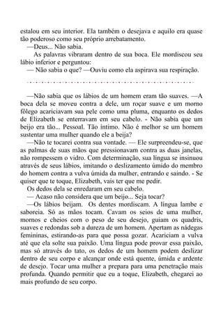 estalou em seu interior. Ela também o desejava e aquilo era quase
tão poderoso como seu próprio arrebatamento.
—Deus... Não sabia.
As palavras vibraram dentro de sua boca. Ele mordiscou seu
lábio inferior e perguntou:
— Não sabia o que? —Ouviu como ela aspirava sua respiração.
—Não sabia que os lábios de um homem eram tão suaves. —A
boca dela se moveu contra a dele, um roçar suave e um morno
fôlego acariciavam sua pele como uma pluma, enquanto os dedos
de Elizabeth se enterravam em seu cabelo. - Não sabia que um
beijo era tão... Pessoal. Tão íntimo. Não é melhor se um homem
sustentar uma mulher quando ele a beija?
—Não te tocarei contra sua vontade. — Ele surpreendeu-se, que
as palmas de suas mãos que pressionavam contra as duas janelas,
não rompessem o vidro. Com determinação, sua língua se insinuou
através de seus lábios, imitando o deslizamento úmido do membro
do homem contra a vulva úmida da mulher, entrando e saindo. - Se
quiser que te toque, Elizabeth, vais ter que me pedir.
Os dedos dela se enredaram em seu cabelo.
— Acaso não considera que um beijo... Seja tocar?
—Os lábios beijam. Os dentes mordiscam. A língua lambe e
saboreia. Só as mãos tocam. Cavam os seios de uma mulher,
mornos e cheios com o peso de seu desejo, guiam os quadris,
suaves e redondas sob a dureza de um homem. Apertam as nádegas
femininas, estirando-as para que possa gozar. Acariciam a vulva
até que ela solte sua paixão. Uma língua pode provar essa paixão,
mas só através do tato, os dedos de um homem podem deslizar
dentro de seu corpo e alcançar onde está quente, úmida e ardente
de desejo. Tocar uma mulher a prepara para uma penetração mais
profunda. Quando permitir que eu a toque, Elizabeth, chegarei ao
mais profundo de seu corpo.
 