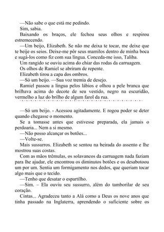 —Não sabe o que está me pedindo.
Sim, sabia.
Baixando os braços, ele fechou seus olhos e respirou
estremecendo.
—Um beijo, Elizabeth. Se não me deixa te tocar, me deixe que
te beije os seios. Deixe-me pôr seus mamilos dentro de minha boca
e sugá-los como fiz com sua língua. Conceda-me isso, Taliba.
Um rangido se ouviu acima do chiar das rodas da carruagem.
Os olhos de Ramiel se abriram de repente.
Elizabeth tirou a capa dos ombros.
—Só um beijo. —Sua voz tremia de desejo.
Ramiel passou a língua pelos lábios e olhou a pele branca que
brilhava acima do decote de seu vestido, negro na escuridão,
vermelho a luz do brilho de algum farol da rua.
—Só um beijo. - Acessou agitadamente. E rogou poder se deter
quando chegasse o momento.
Se a tomasse antes que estivesse preparada, ela jamais o
perdoaria... Nem a si mesmo.
—Não posso alcançar os botões...
—Volte-se.
Mais sussurros. Elizabeth se sentou na beirada do assento e lhe
mostrou suas costas.
Com as mãos trêmulas, os solavancos da carruagem nada faziam
para lhe ajudar, ele encontrou os diminutos botões e os desabotoou
um por um. Sentia um formigamento nos dedos, que queriam tocar
algo mais que o tecido.
—Tenho que desatar o espartilho.
—Sim. – Ela ouviu seu sussurro, além do tamborilar de seu
coração.
Cintas... Agradeceu tanto a Alá como a Deus os nove anos que
tinha passado na Inglaterra, aprendendo o suficiente sobre os
 