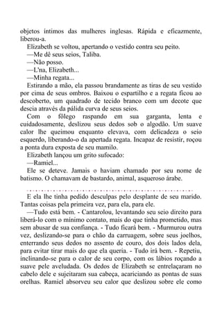objetos íntimos das mulheres inglesas. Rápida e eficazmente,
liberou-a.
Elizabeth se voltou, apertando o vestido contra seu peito.
—Me dê seus seios, Taliba.
—Não posso.
—L'na, Elizabeth...
—Minha regata...
Estirando a mão, ela passou brandamente as tiras de seu vestido
por cima de seus ombros. Baixou o espartilho e a regata ficou ao
descoberto, um quadrado de tecido branco com um decote que
descia através da pálida curva de seus seios.
Com o fôlego raspando em sua garganta, lenta e
cuidadosamente, deslizou seus dedos sob o algodão. Um suave
calor lhe queimou enquanto elevava, com delicadeza o seio
esquerdo, liberando-o da apertada regata. Incapaz de resistir, roçou
a ponta dura exposta de seu mamilo.
Elizabeth lançou um grito sufocado:
—Ramiel...
Ele se deteve. Jamais o haviam chamado por seu nome de
batismo. O chamavam de bastardo, animal, asqueroso árabe.
E ela lhe tinha pedido desculpas pelo desplante de seu marido.
Tantas coisas pela primeira vez, para ela, para ele.
—Tudo está bem. - Cantarolou, levantando seu seio direito para
liberá-lo com o mínimo contato, mais do que tinha prometido, mas
sem abusar de sua confiança. - Tudo ficará bem. - Murmurou outra
vez, deslizando-se para o chão da carruagem, sobre seus joelhos,
enterrando seus dedos no assento de couro, dos dois lados dela,
para evitar tirar mais do que ela queria. - Tudo irá bem. - Repetiu,
inclinando-se para o calor de seu corpo, com os lábios roçando a
suave pele aveludada. Os dedos de Elizabeth se entrelaçaram no
cabelo dele e sujeitaram sua cabeça, acariciando as pontas de suas
orelhas. Ramiel absorveu seu calor que deslizou sobre ele como
 