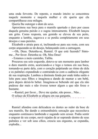 uma onda fervente. De repente, o mundo inteiro se concentrou
naquele momento e naquela mulher e ele queria que ela
compartilhasse esse milagre.
Queria lhe outorgar o dom do sexo.
Aproximou sua boca para o mamilo apertado e duro por causa
daquela genuína paixão e o sugou intensamente. Elizabeth lançou
um grito. Como resposta, um gemido se elevou de seu peito,
enquanto a lambia, sugava-a e se perdia completamente em seus
desejos e suas paixões.
Elizabeth o atraiu para si, inclinando-se para seu rosto, com seu
corpo arqueando-se de desejo, balançando com a carruagem.
—Oh, Deus. Detenha-se, Ramiel. O que está fazendo? Sinto-
me... Por favor. Detenha-se. Oh, Meu Deus!
- Estamos a meio caminho, Taliba.
Procurou seu seio esquerdo, deteve-se um momento para lamber
o duro mamilo ereto, acariciando-o e logo o tomou em sua boca,
tornando-se parte dela, com o coração palpitando ao ritmo do dela
e os pulmões expandindo e contraindo-se com a cadência ofegante
de sua respiração. Lambeu a diminuta fenda por onde tinha saído o
leite para seus filhos e imaginou-a dando de mamar a um bebê,
para depois deixá-lo beber. Imaginou-se bebendo até que ela não
pudesse dar mais e não tivesse temor algum a que não fosse o
bastante.
—Ramiel, por favor... Deve me ajudar, não posso... Não...
O soluço de Elizabeth se afogou em sua garganta.
Ramiel afundou com delicadeza os dentes ao redor da base de
seu mamilo, lhe dando a extraordinária sensação que necessitava
enquanto continuava lambendo e sugando sem cessar. Podia sentir
o arquear de seu corpo, ouvir rajadas de ar soprando dentro de seus
pulmões e ver sob seus cílios, crescia seu orgasmo, se expandia,
explodia...
 