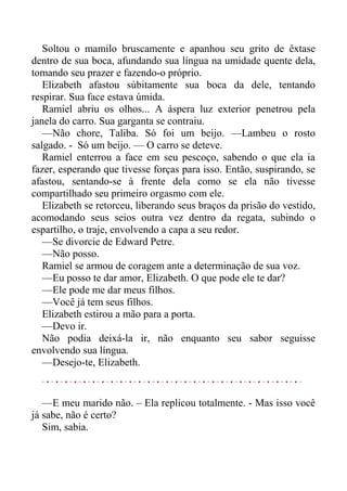 Soltou o mamilo bruscamente e apanhou seu grito de êxtase
dentro de sua boca, afundando sua língua na umidade quente dela,
tomando seu prazer e fazendo-o próprio.
Elizabeth afastou súbitamente sua boca da dele, tentando
respirar. Sua face estava úmida.
Ramiel abriu os olhos... A áspera luz exterior penetrou pela
janela do carro. Sua garganta se contraiu.
—Não chore, Taliba. Só foi um beijo. —Lambeu o rosto
salgado. - Só um beijo. — O carro se deteve.
Ramiel enterrou a face em seu pescoço, sabendo o que ela ia
fazer, esperando que tivesse forças para isso. Então, suspirando, se
afastou, sentando-se à frente dela como se ela não tivesse
compartilhado seu primeiro orgasmo com ele.
Elizabeth se retorceu, liberando seus braços da prisão do vestido,
acomodando seus seios outra vez dentro da regata, subindo o
espartilho, o traje, envolvendo a capa a seu redor.
—Se divorcie de Edward Petre.
—Não posso.
Ramiel se armou de coragem ante a determinação de sua voz.
—Eu posso te dar amor, Elizabeth. O que pode ele te dar?
—Ele pode me dar meus filhos.
—Você já tem seus filhos.
Elizabeth estirou a mão para a porta.
—Devo ir.
Não podia deixá-la ir, não enquanto seu sabor seguisse
envolvendo sua língua.
—Desejo-te, Elizabeth.
—E meu marido não. – Ela replicou totalmente. - Mas isso você
já sabe, não é certo?
Sim, sabia.
 