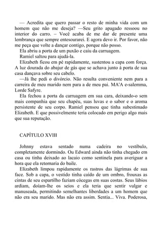 — Acredita que quero passar o resto de minha vida com um
homem que não me deseja? —Seu grito apagado ressoou no
interior do carro. – Você acaba de me dar de presente uma
lembrança que sempre entesourarei. E agora devo ir. Por favor, não
me peça que volte a dançar contigo, porque não posso.
Ela abriu a porta de um puxão e caiu da carruagem.
Ramiel saltou para ajudá-la.
Elizabeth ficou em pé rapidamente, sustentou a capa com força.
A luz dourada do abajur de gás que se achava junto à porta de sua
casa dançava sobre seu cabelo.
—Já lhe pedi o divórcio. Não resulta conveniente nem para a
carreira de meu marido nem para a de meu pai. MA'A e-salemma,
Lorde Safyre.
Ela fechou a porta da carruagem em sua cara, deixando-o sem
mais companhia que seu chapéu, suas luvas e o sabor e o aroma
persistente de seu corpo. Ramiel pensou que tinha subestimado
Elizabeth. E que possivelmente teria colocado em perigo algo mais
que sua reputação.
CAPÍTULO XVIII
Johnny estava sentado numa cadeira no vestíbulo,
completamente dormindo. Ou Edward ainda não tinha chegado em
casa ou tinha deixado ao lacaio como sentinela para averiguar a
hora que ela retornaria do baile.
Elizabeth limpou rapidamente os rastros das lágrimas de sua
face. Sob a capa, o vestido tinha caído de um ombro, frouxas as
cintas de seu espartilho faziam cócegas em suas costas. Seus lábios
ardiam, doíam-lhe os seios e ela teria que sentir vulgar e
manuseada, permitindo semelhantes liberdades a um homem que
não era seu marido. Mas não era assim. Sentia... Viva. Poderosa,
 