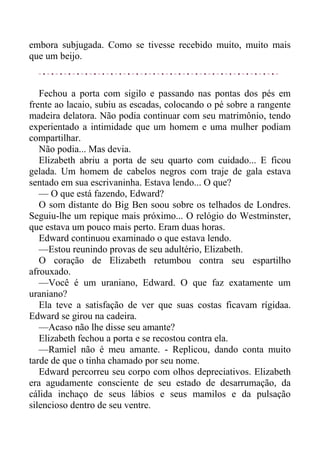 embora subjugada. Como se tivesse recebido muito, muito mais
que um beijo.
Fechou a porta com sigilo e passando nas pontas dos pés em
frente ao lacaio, subiu as escadas, colocando o pé sobre a rangente
madeira delatora. Não podia continuar com seu matrimônio, tendo
experientado a intimidade que um homem e uma mulher podiam
compartilhar.
Não podia... Mas devia.
Elizabeth abriu a porta de seu quarto com cuidado... E ficou
gelada. Um homem de cabelos negros com traje de gala estava
sentado em sua escrivaninha. Estava lendo... O que?
— O que está fazendo, Edward?
O som distante do Big Ben soou sobre os telhados de Londres.
Seguiu-lhe um repique mais próximo... O relógio do Westminster,
que estava um pouco mais perto. Eram duas horas.
Edward continuou examinado o que estava lendo.
—Estou reunindo provas de seu adultério, Elizabeth.
O coração de Elizabeth retumbou contra seu espartilho
afrouxado.
—Você é um uraniano, Edward. O que faz exatamente um
uraniano?
Ela teve a satisfação de ver que suas costas ficavam rígidaa.
Edward se girou na cadeira.
—Acaso não lhe disse seu amante?
Elizabeth fechou a porta e se recostou contra ela.
—Ramiel não é meu amante. - Replicou, dando conta muito
tarde de que o tinha chamado por seu nome.
Edward percorreu seu corpo com olhos depreciativos. Elizabeth
era agudamente consciente de seu estado de desarrumação, da
cálida inchaço de seus lábios e seus mamilos e da pulsação
silencioso dentro de seu ventre.
 